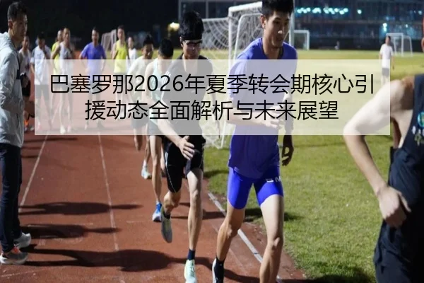 巴塞罗那2026年夏季转会期核心引援动态全面解析与未来展望